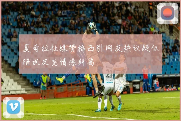夏奇拉社媒赞梅西引网友热议疑似暗讽皮克情感纠葛