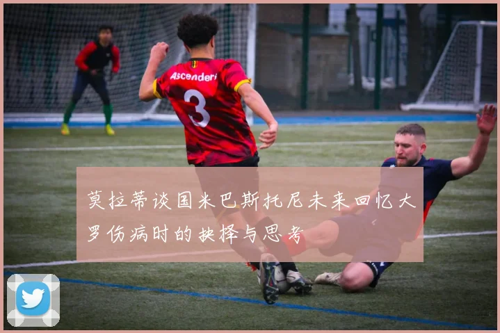 莫拉蒂谈国米巴斯托尼未来回忆大罗伤病时的抉择与思考