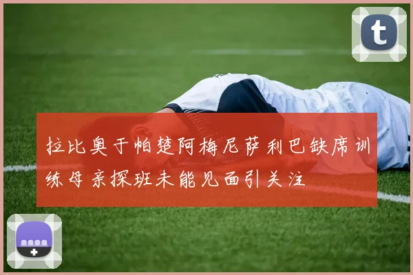拉比奥于帕楚阿梅尼萨利巴缺席训练母亲探班未能见面引关注