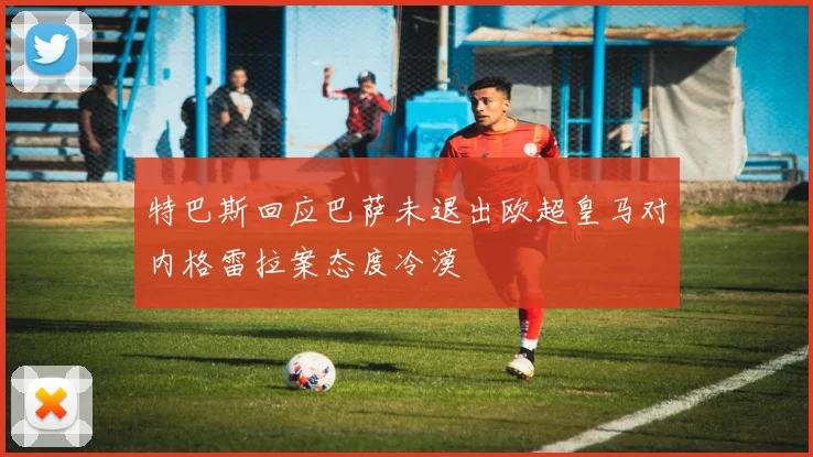 特巴斯回应巴萨未退出欧超皇马对内格雷拉案态度冷漠