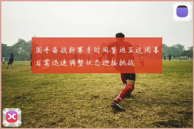 国手备战新赛季时间紧迫亚运闭幕后需迅速调整状态迎接挑战