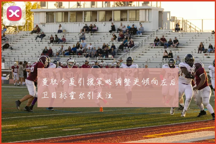 曼联今夏引援策略调整更倾向左后卫目标霍尔引关注