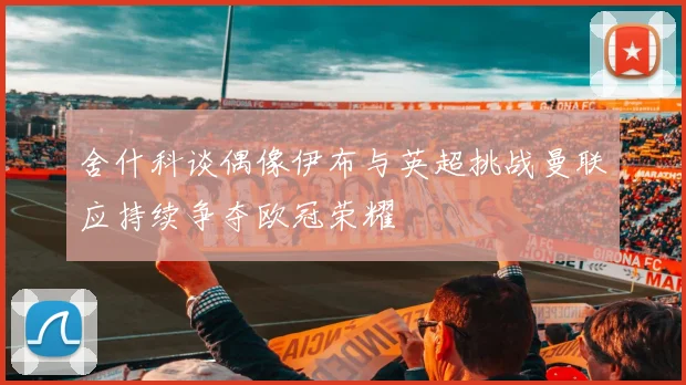 舍什科谈偶像伊布与英超挑战曼联应持续争夺欧冠荣耀