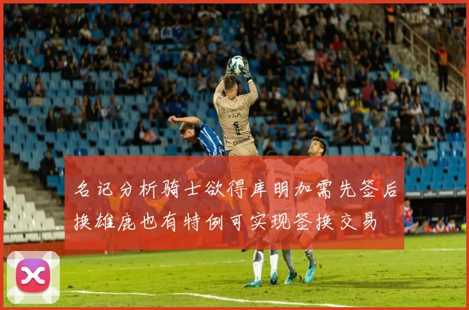 名记分析骑士欲得库明加需先签后换雄鹿也有特例可实现签换交易