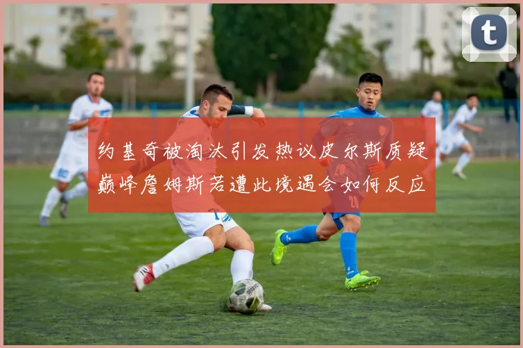 约基奇被淘汰引发热议皮尔斯质疑巅峰詹姆斯若遭此境遇会如何反应