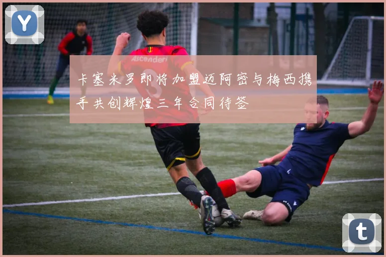 卡塞米罗即将加盟迈阿密与梅西携手共创辉煌三年合同待签