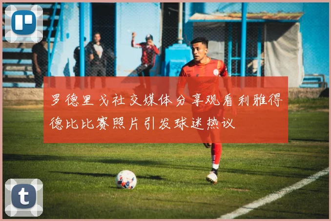 罗德里戈社交媒体分享观看利雅得德比比赛照片引发球迷热议