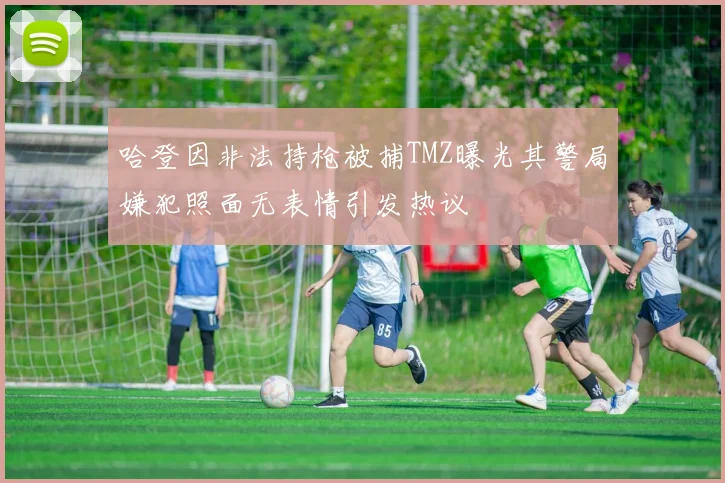 哈登因非法持枪被捕TMZ曝光其警局嫌犯照面无表情引发热议