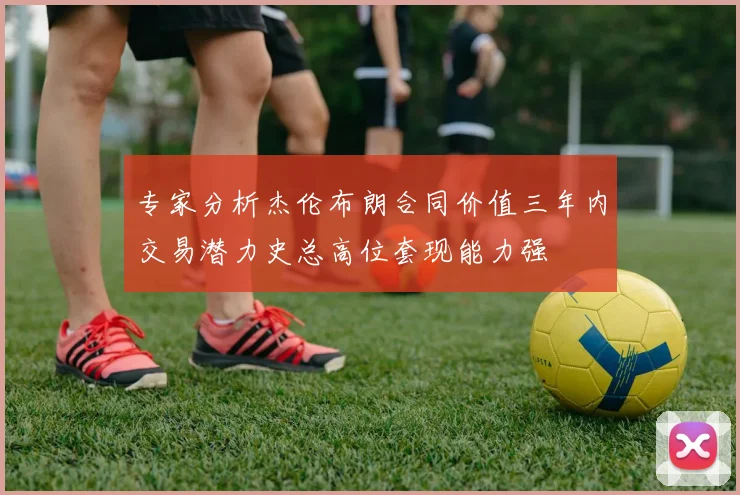 专家分析杰伦布朗合同价值三年内交易潜力史总高位套现能力强