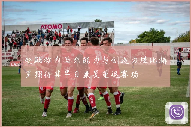 赵鹏称内马尔能力与创造力堪比梅罗期待其早日康复重返赛场