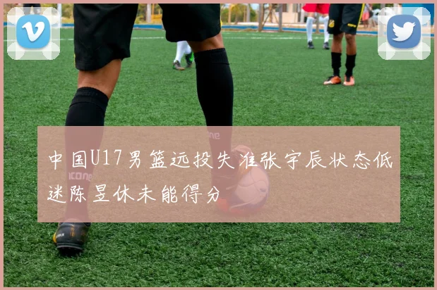 中国U17男篮远投失准张宇辰状态低迷陈昱休未能得分