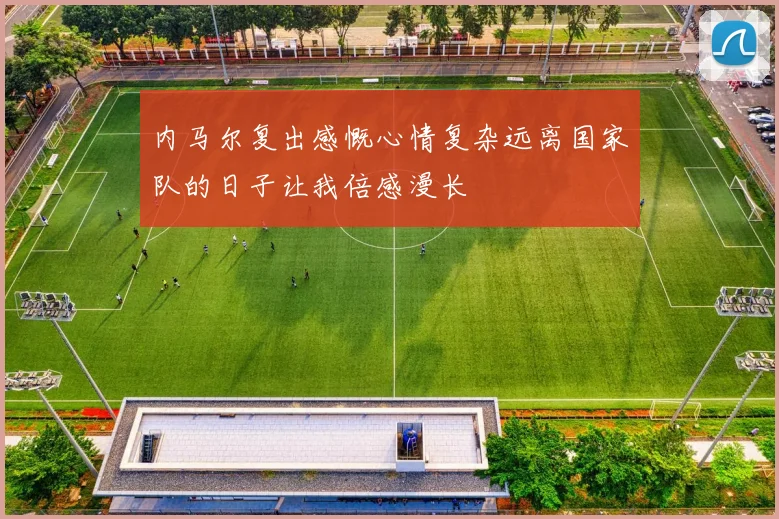 内马尔复出感慨心情复杂远离国家队的日子让我倍感漫长