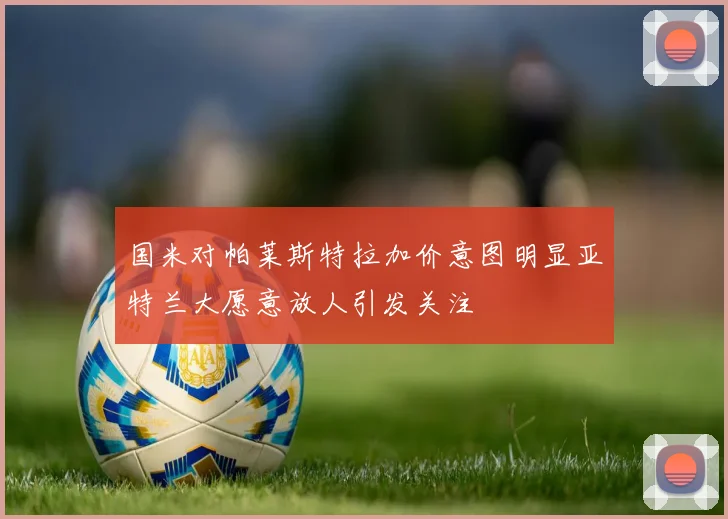 国米对帕莱斯特拉加价意图明显亚特兰大愿意放人引发关注