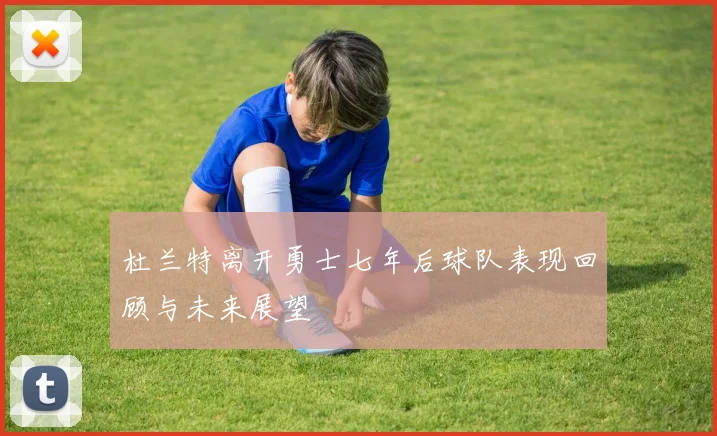 杜兰特离开勇士七年后球队表现回顾与未来展望